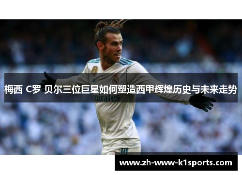 梅西 C罗 贝尔三位巨星如何塑造西甲辉煌历史与未来走势