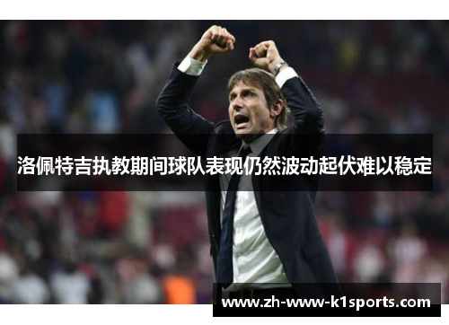 洛佩特吉执教期间球队表现仍然波动起伏难以稳定 洛佩特吉执教期间球队表现仍然波动起伏难以稳定